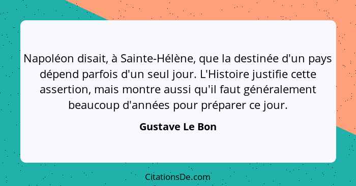 Napoléon disait, à Sainte-Hélène, que la destinée d'un pays dépend parfois d'un seul jour. L'Histoire justifie cette assertion, mais... - Gustave Le Bon