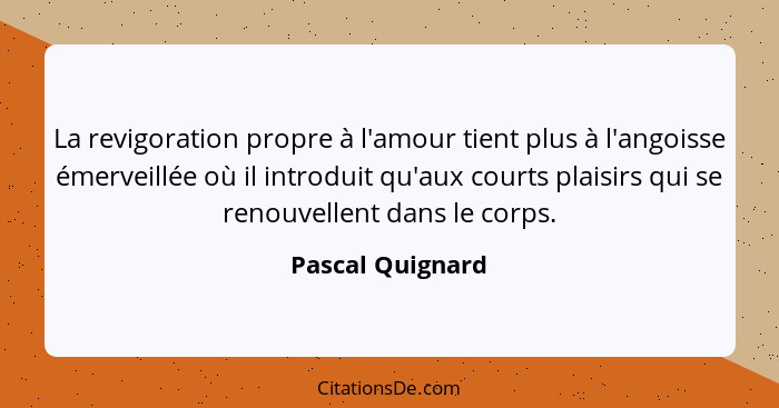 La revigoration propre à l'amour tient plus à l'angoisse émerveillée où il introduit qu'aux courts plaisirs qui se renouvellent dans... - Pascal Quignard