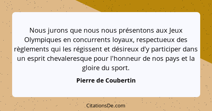 Nous jurons que nous nous présentons aux Jeux Olympiques en concurrents loyaux, respectueux des règlements qui les régissent et... - Pierre de Coubertin