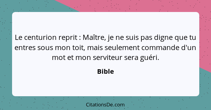 Le centurion reprit : Maître, je ne suis pas digne que tu entres sous mon toit, mais seulement commande d'un mot et mon serviteur sera gu... - Bible