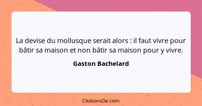 La devise du mollusque serait alors : il faut vivre pour bâtir sa maison et non bâtir sa maison pour y vivre.... - Gaston Bachelard