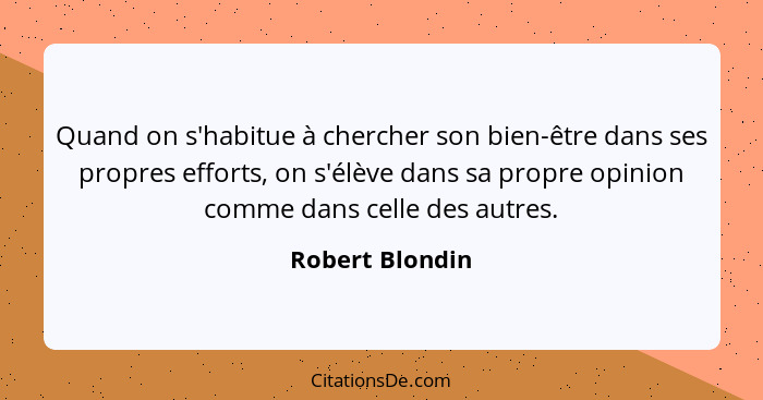 Quand on s'habitue à chercher son bien-être dans ses propres efforts, on s'élève dans sa propre opinion comme dans celle des autres.... - Robert Blondin