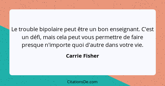 Le trouble bipolaire peut être un bon enseignant. C'est un défi, mais cela peut vous permettre de faire presque n'importe quoi d'autre... - Carrie Fisher