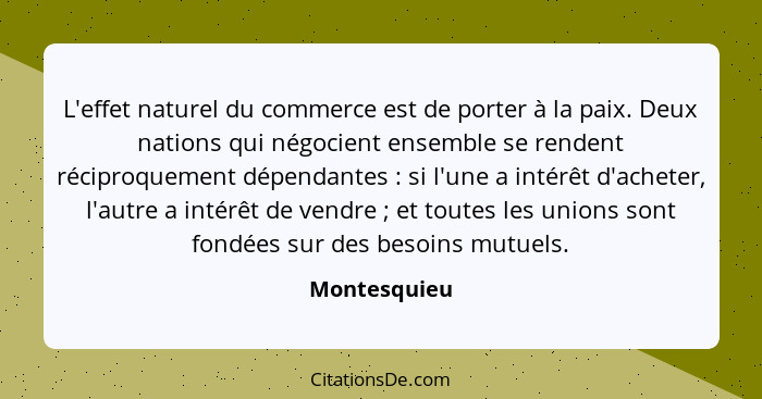 L'effet naturel du commerce est de porter à la paix. Deux nations qui négocient ensemble se rendent réciproquement dépendantes : si... - Montesquieu