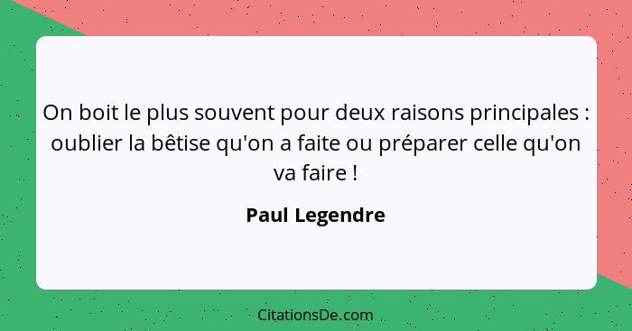 On boit le plus souvent pour deux raisons principales : oublier la bêtise qu'on a faite ou préparer celle qu'on va faire !... - Paul Legendre