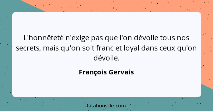 L'honnêteté n'exige pas que l'on dévoile tous nos secrets, mais qu'on soit franc et loyal dans ceux qu'on dévoile.... - François Gervais