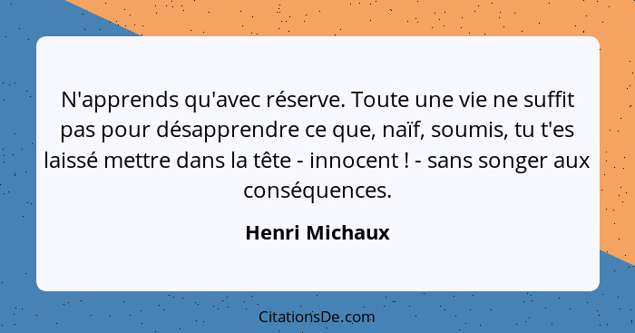 N'apprends qu'avec réserve. Toute une vie ne suffit pas pour désapprendre ce que, naïf, soumis, tu t'es laissé mettre dans la tête - i... - Henri Michaux