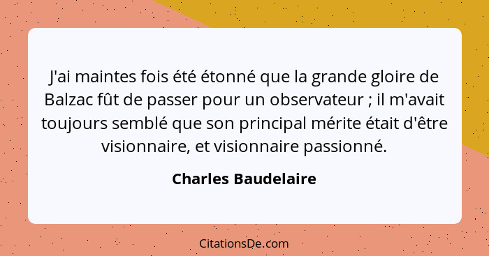 J'ai maintes fois été étonné que la grande gloire de Balzac fût de passer pour un observateur ; il m'avait toujours semblé q... - Charles Baudelaire