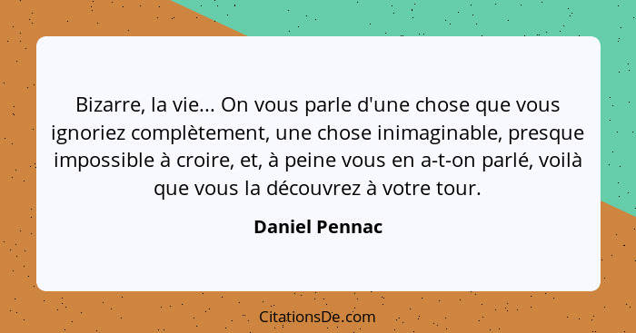 Bizarre, la vie... On vous parle d'une chose que vous ignoriez complètement, une chose inimaginable, presque impossible à croire, et,... - Daniel Pennac