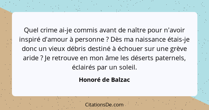 Quel crime ai-je commis avant de naître pour n'avoir inspiré d'amour à personne ? Dès ma naissance étais-je donc un vieux débr... - Honoré de Balzac