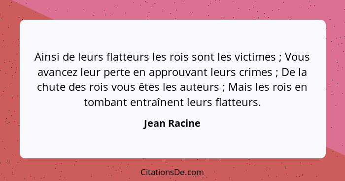 Ainsi de leurs flatteurs les rois sont les victimes ; Vous avancez leur perte en approuvant leurs crimes ; De la chute des roi... - Jean Racine