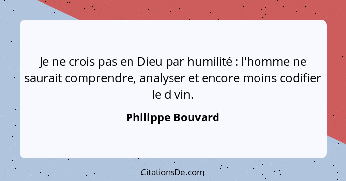 Je ne crois pas en Dieu par humilité : l'homme ne saurait comprendre, analyser et encore moins codifier le divin.... - Philippe Bouvard
