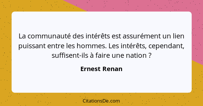 La communauté des intérêts est assurément un lien puissant entre les hommes. Les intérêts, cependant, suffisent-ils à faire une nation&... - Ernest Renan