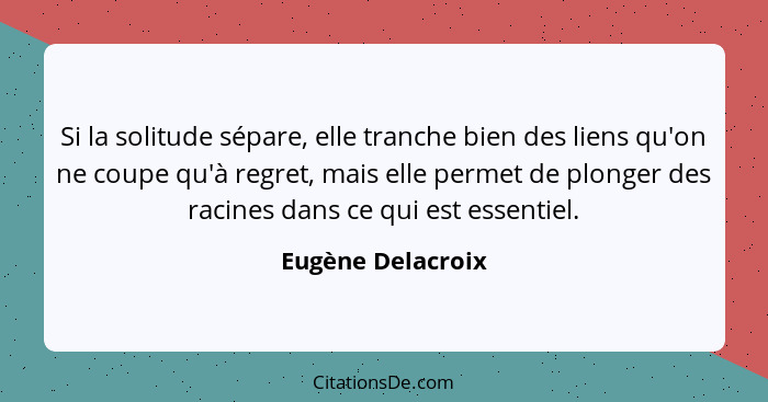 Si la solitude sépare, elle tranche bien des liens qu'on ne coupe qu'à regret, mais elle permet de plonger des racines dans ce qui... - Eugène Delacroix