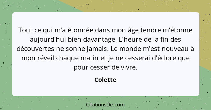 Tout ce qui m'a étonnée dans mon âge tendre m'étonne aujourd'hui bien davantage. L'heure de la fin des découvertes ne sonne jamais. Le monde... - Colette