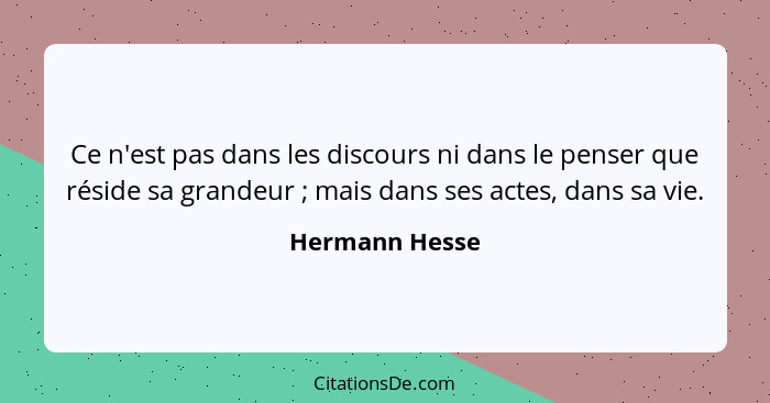Ce n'est pas dans les discours ni dans le penser que réside sa grandeur ; mais dans ses actes, dans sa vie.... - Hermann Hesse