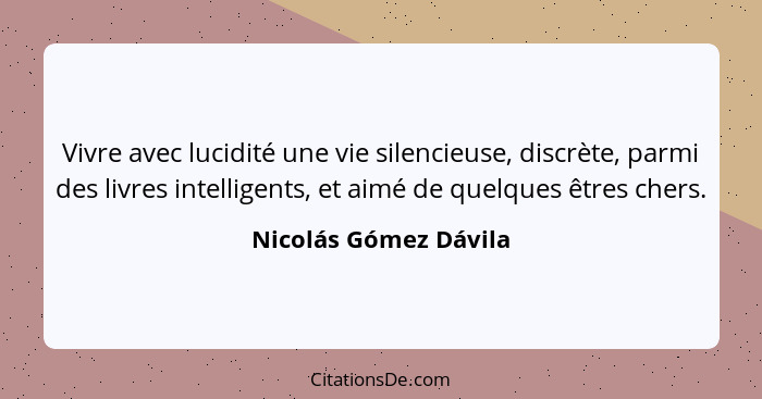 Vivre avec lucidité une vie silencieuse, discrète, parmi des livres intelligents, et aimé de quelques êtres chers.... - Nicolás Gómez Dávila