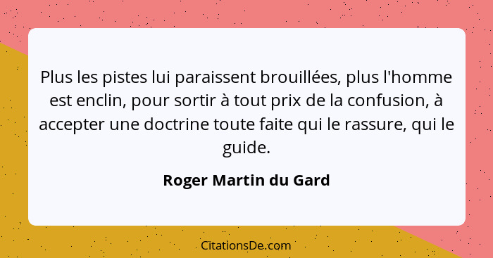 Plus les pistes lui paraissent brouillées, plus l'homme est enclin, pour sortir à tout prix de la confusion, à accepter une doc... - Roger Martin du Gard