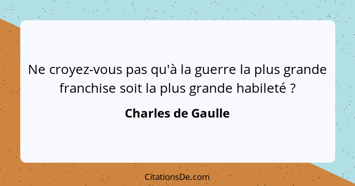 Ne croyez-vous pas qu'à la guerre la plus grande franchise soit la plus grande habileté ?... - Charles de Gaulle