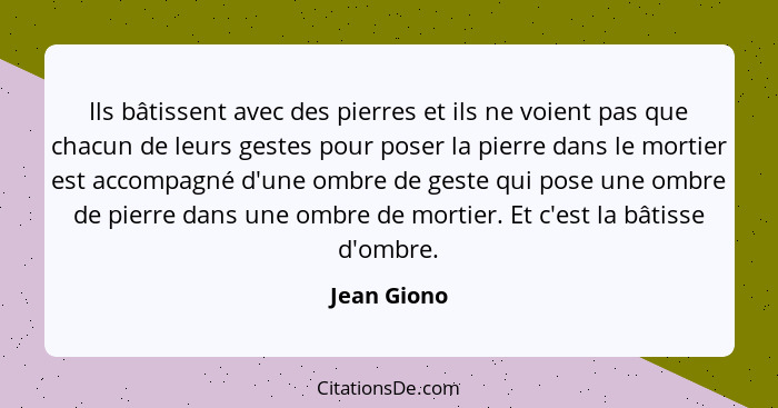 Ils bâtissent avec des pierres et ils ne voient pas que chacun de leurs gestes pour poser la pierre dans le mortier est accompagné d'une... - Jean Giono