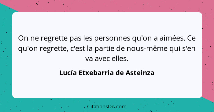 On ne regrette pas les personnes qu'on a aimées. Ce qu'on regrette, c'est la partie de nous-même qui s'en va avec elles... - Lucía Etxebarria de Asteinza