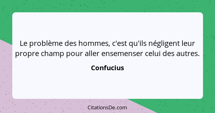 Le problème des hommes, c'est qu'ils négligent leur propre champ pour aller ensemenser celui des autres.... - Confucius