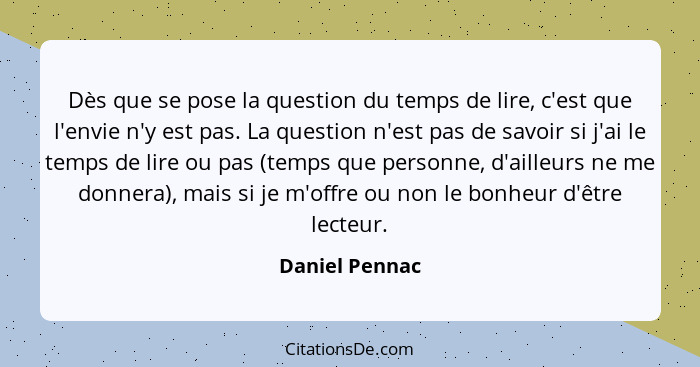 Dès que se pose la question du temps de lire, c'est que l'envie n'y est pas. La question n'est pas de savoir si j'ai le temps de lire... - Daniel Pennac