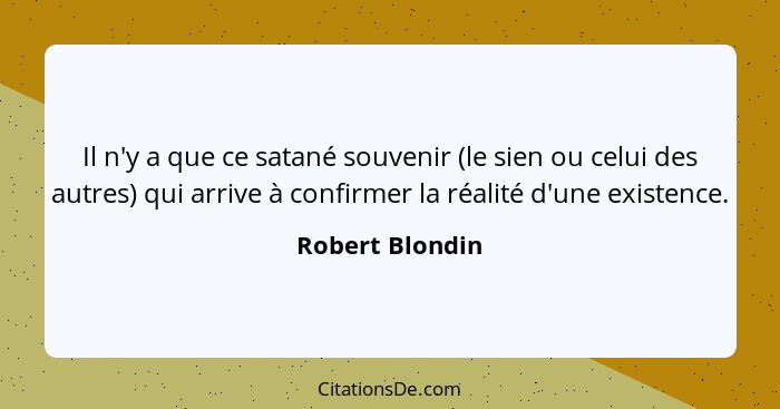 Il n'y a que ce satané souvenir (le sien ou celui des autres) qui arrive à confirmer la réalité d'une existence.... - Robert Blondin