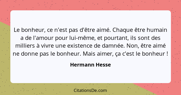 Le bonheur, ce n'est pas d'être aimé. Chaque être humain a de l'amour pour lui-même, et pourtant, ils sont des milliers à vivre une ex... - Hermann Hesse