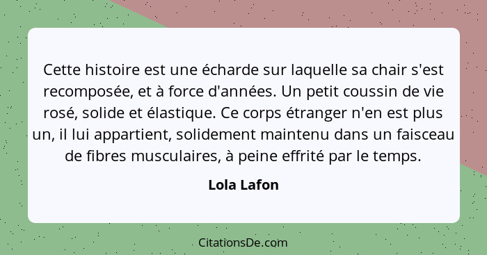 Cette histoire est une écharde sur laquelle sa chair s'est recomposée, et à force d'années. Un petit coussin de vie rosé, solide et élast... - Lola Lafon