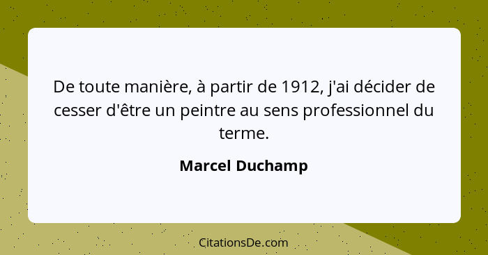 De toute manière, à partir de 1912, j'ai décider de cesser d'être un peintre au sens professionnel du terme.... - Marcel Duchamp