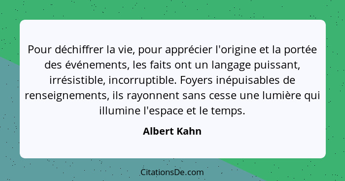 Pour déchiffrer la vie, pour apprécier l'origine et la portée des événements, les faits ont un langage puissant, irrésistible, incorrupt... - Albert Kahn