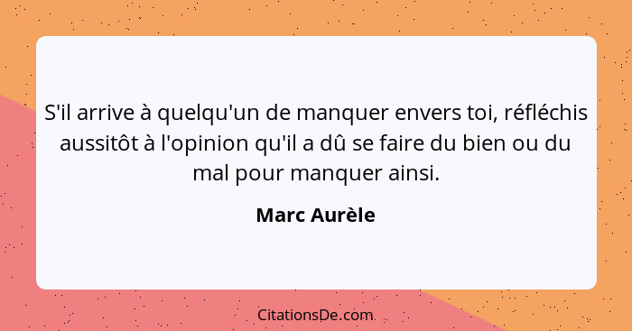 S'il arrive à quelqu'un de manquer envers toi, réfléchis aussitôt à l'opinion qu'il a dû se faire du bien ou du mal pour manquer ainsi.... - Marc Aurèle