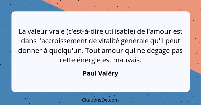 La valeur vraie (c'est-à-dire utilisable) de l'amour est dans l'accroissement de vitalité générale qu'il peut donner à quelqu'un. Tout a... - Paul Valéry