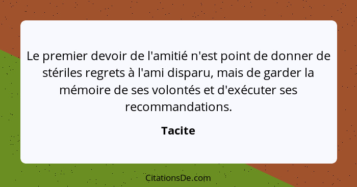 Le premier devoir de l'amitié n'est point de donner de stériles regrets à l'ami disparu, mais de garder la mémoire de ses volontés et d'exécu... - Tacite