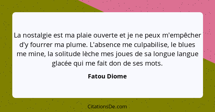 La nostalgie est ma plaie ouverte et je ne peux m'empêcher d'y fourrer ma plume. L'absence me culpabilise, le blues me mine, la solitude... - Fatou Diome