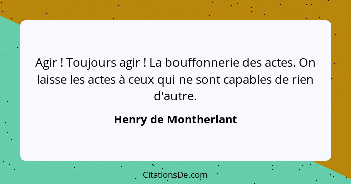 Agir ! Toujours agir ! La bouffonnerie des actes. On laisse les actes à ceux qui ne sont capables de rien d'autre.... - Henry de Montherlant