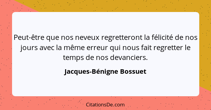 Peut-être que nos neveux regretteront la félicité de nos jours avec la même erreur qui nous fait regretter le temps de nos d... - Jacques-Bénigne Bossuet