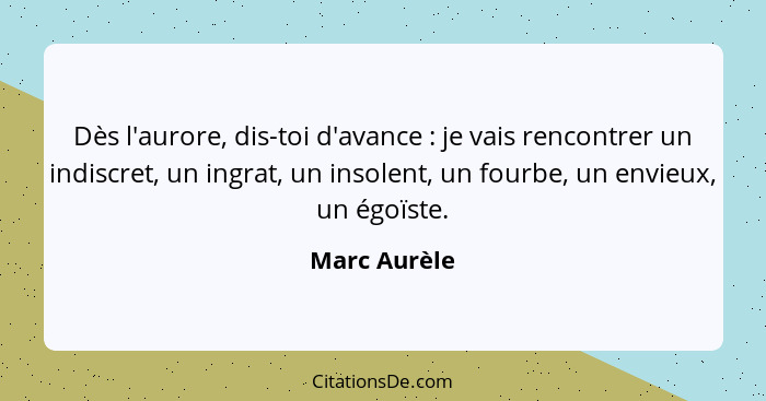 Dès l'aurore, dis-toi d'avance : je vais rencontrer un indiscret, un ingrat, un insolent, un fourbe, un envieux, un égoïste.... - Marc Aurèle