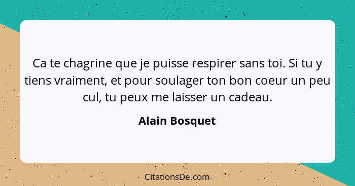 Ca te chagrine que je puisse respirer sans toi. Si tu y tiens vraiment, et pour soulager ton bon coeur un peu cul, tu peux me laisser... - Alain Bosquet