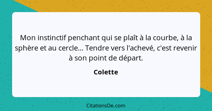 Mon instinctif penchant qui se plaît à la courbe, à la sphère et au cercle... Tendre vers l'achevé, c'est revenir à son point de départ.... - Colette