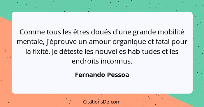 Comme tous les êtres doués d'une grande mobilité mentale, j'éprouve un amour organique et fatal pour la fixité. Je déteste les nouve... - Fernando Pessoa