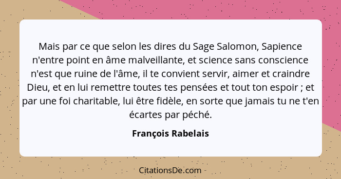 Mais par ce que selon les dires du Sage Salomon, Sapience n'entre point en âme malveillante, et science sans conscience n'est que... - François Rabelais
