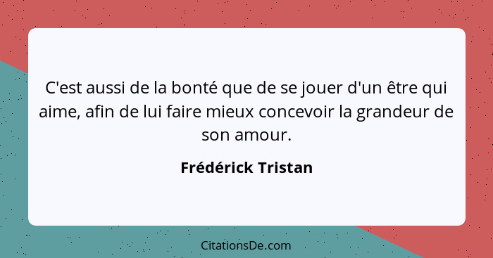 C'est aussi de la bonté que de se jouer d'un être qui aime, afin de lui faire mieux concevoir la grandeur de son amour.... - Frédérick Tristan