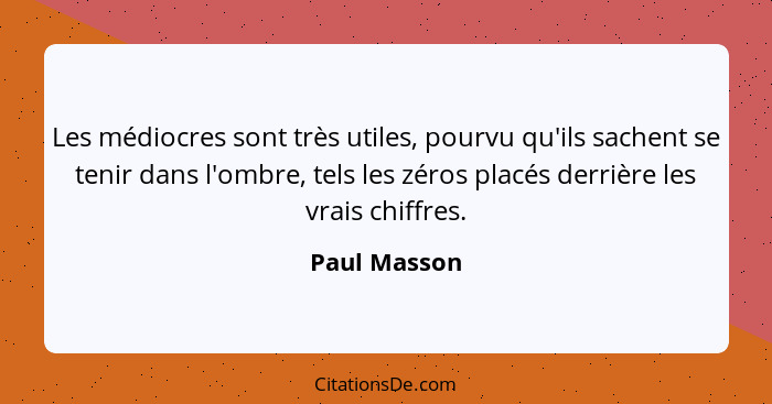 Les médiocres sont très utiles, pourvu qu'ils sachent se tenir dans l'ombre, tels les zéros placés derrière les vrais chiffres.... - Paul Masson