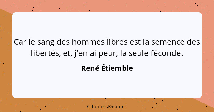 Car le sang des hommes libres est la semence des libertés, et, j'en ai peur, la seule féconde.... - René Étiemble