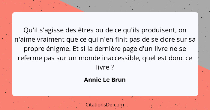 Qu'il s'agisse des êtres ou de ce qu'ils produisent, on n'aime vraiment que ce qui n'en finit pas de se clore sur sa propre énigme. Et... - Annie Le Brun