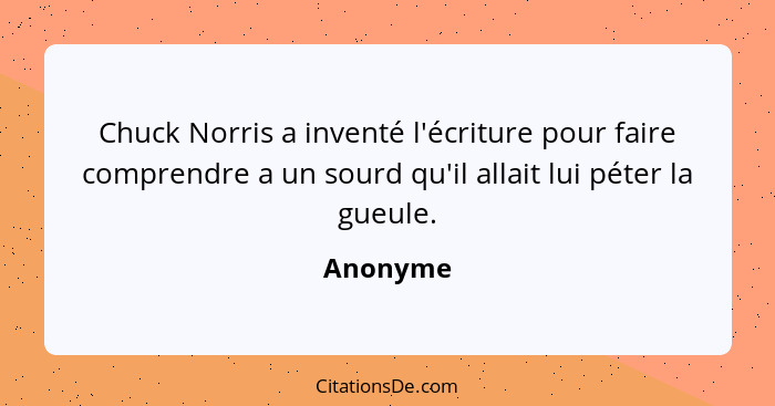 Chuck Norris a inventé l'écriture pour faire comprendre a un sourd qu'il allait lui péter la gueule.... - Anonyme