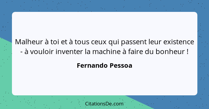 Malheur à toi et à tous ceux qui passent leur existence - à vouloir inventer la machine à faire du bonheur !... - Fernando Pessoa