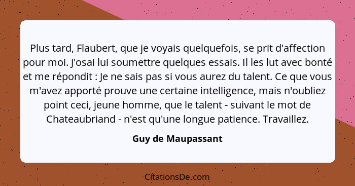 Plus tard, Flaubert, que je voyais quelquefois, se prit d'affection pour moi. J'osai lui soumettre quelques essais. Il les lut ave... - Guy de Maupassant